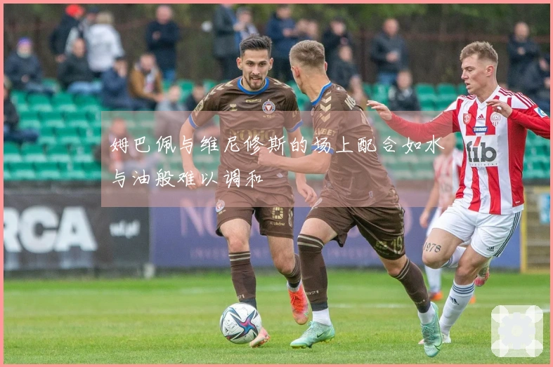 姆巴佩与维尼修斯的场上配合如水与油般难以调和