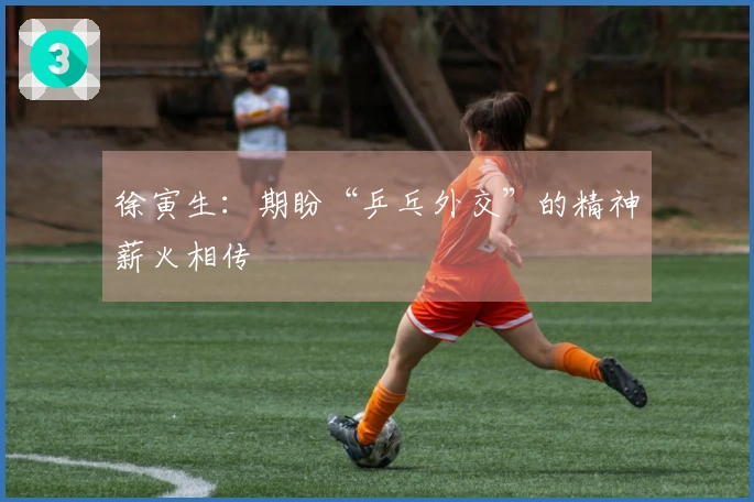 徐寅生：期盼“乒乓外交”的精神薪火相传