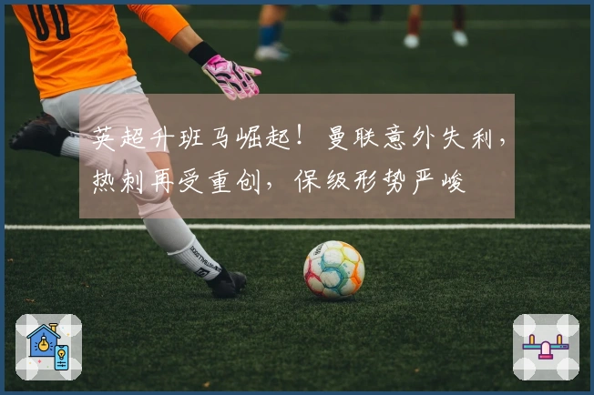 英超升班马崛起!曼联意外失利,热刺再受重创,保级形势严峻