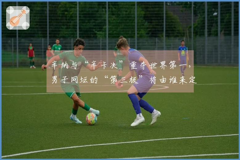 辛纳与“辛卡决”重夺世界第一,男子网坛的“第三极”将由谁来定义?