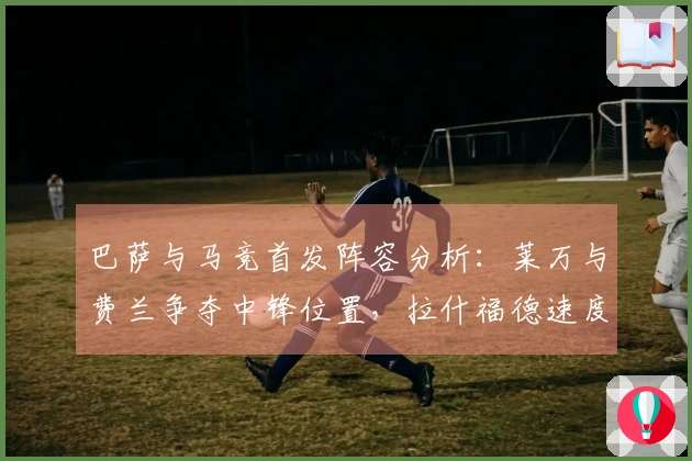 巴萨与马竞首发阵容分析：莱万与费兰争夺中锋位置，拉什福德速度占优
