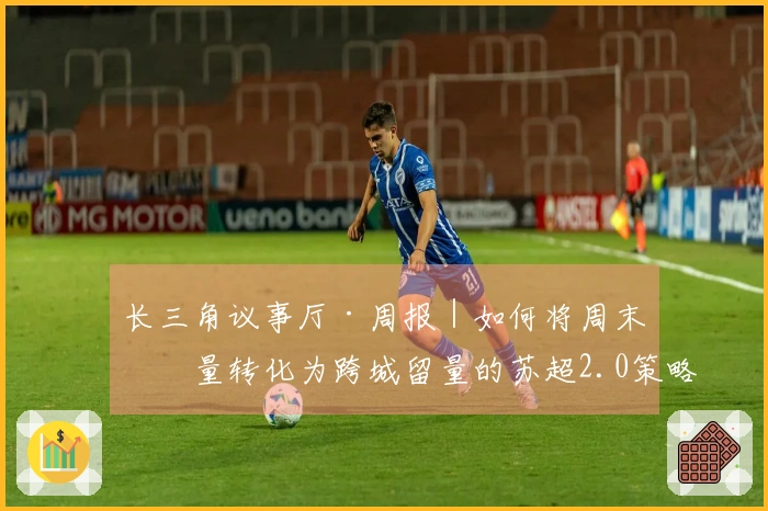 长三角议事厅·周报｜如何将周末流量转化为跨城留量的苏超2.0策略