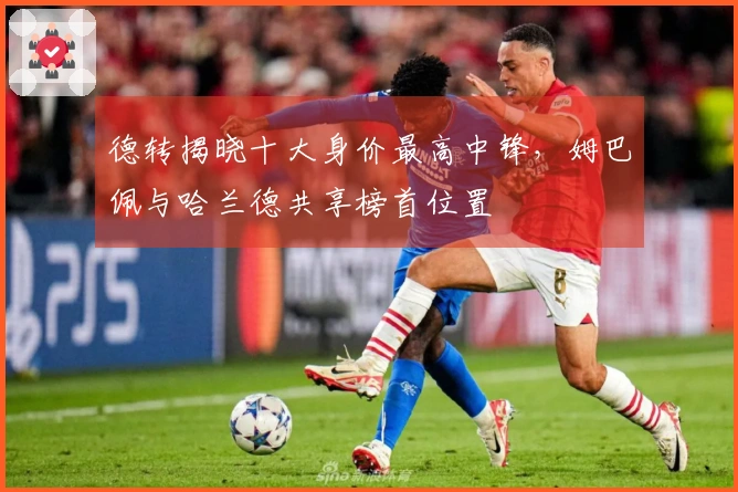 德转揭晓十大身价最高中锋，姆巴佩与哈兰德共享榜首位置