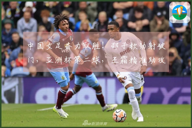 中国女足奋力取胜！邵子钦劲射破门，亚洲杯第二球，王霜精准助攻