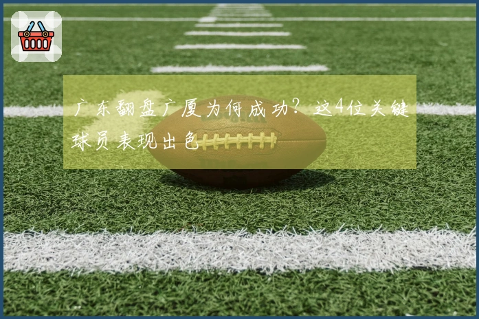 广东翻盘广厦为何成功？这4位关键球员表现出色