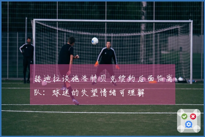 赫迪拉谈施洛特贝克续约后面临离队：球迷的失望情绪可理解