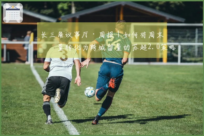 长三角议事厅·周报｜如何将周末流量转化为跨城留量的苏超2.0策略