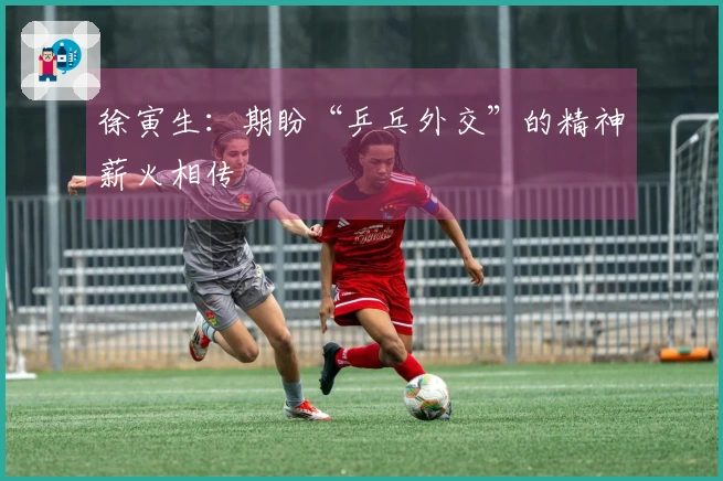 徐寅生：期盼“乒乓外交”的精神薪火相传