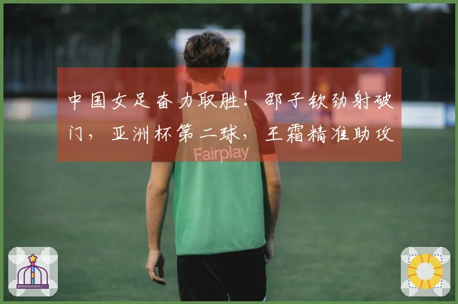 中国女足奋力取胜！邵子钦劲射破门，亚洲杯第二球，王霜精准助攻