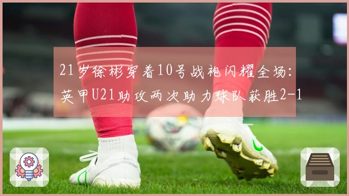 21岁徐彬穿着10号战袍闪耀全场：英甲U21助攻两次助力球队获胜2-1
