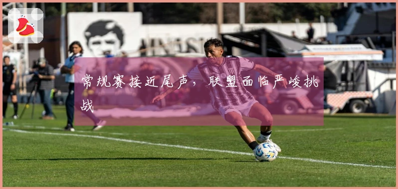 常规赛接近尾声，联盟面临严峻挑战